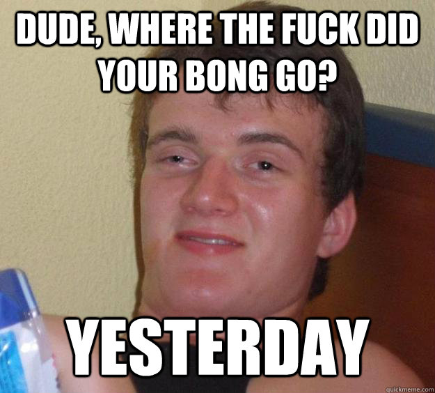 Dude, where the fuck did your bong go? yesterday  10 Guy