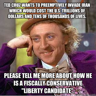 Ted Cruz wants to preemptively invade Iran which would cost the U.S. trillions of dollars and tens of thousands of lives.  Please tell me more about how he is a fiscally conservative 