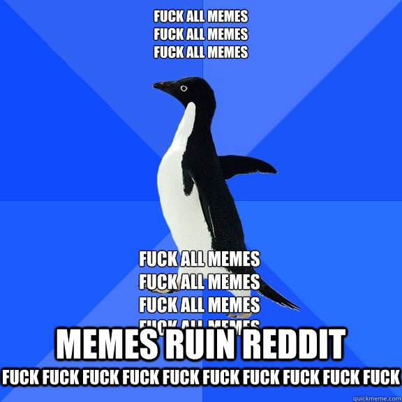 FUCK ALL MEMES
FUCK ALL MEMES
FUCK ALL MEMES FUCK ALL MEMES
FUCK ALL MEMES
FUCK ALL MEMES
FUCK ALL MEMES MEMES RUIN REDDIT FUCK FUCK FUCK FUCK FUCK FUCK FUCK FUCK FUCK FUCK   Socially Awkward Penguin