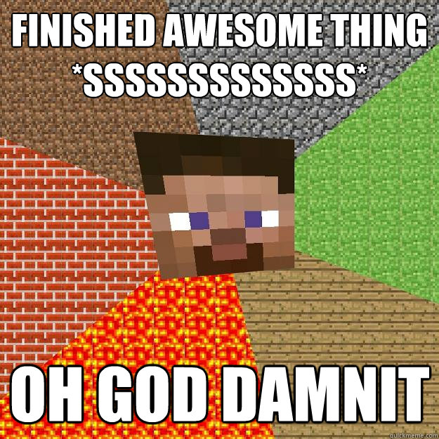 Finished awesome thing
*sssssssssssss* oh god damnit  Minecraft