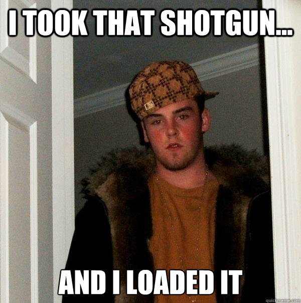 i took that shotgun... And i loaded it  Scumbag Steve