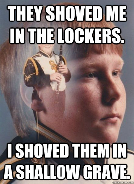 They shoved me in the lockers. I shoved them in a shallow grave.  PTSD Clarinet Boy