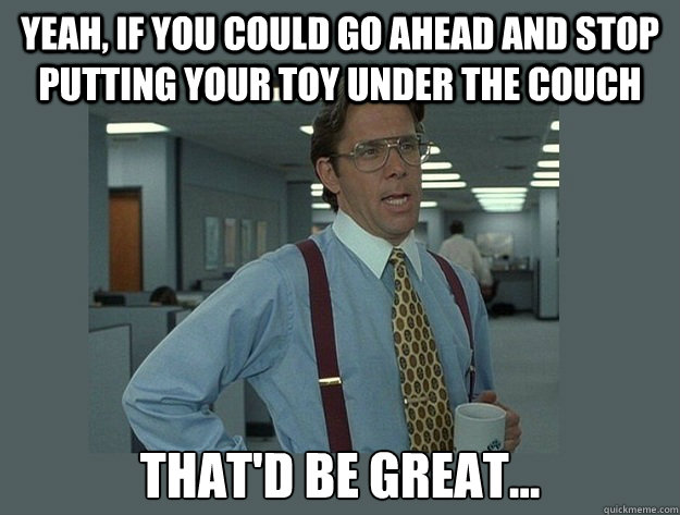 Yeah, if you could go ahead and stop putting your toy under the couch That'd be great...  Office Space Lumbergh