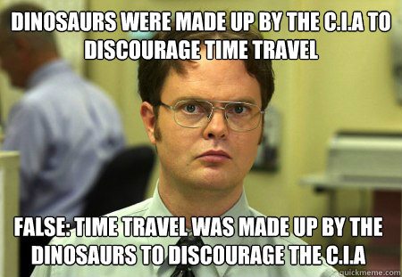 dinosaurs were made up by the C.I.A to discourage time travel  False: time travel was made up by the dinosaurs to discourage the c.i.a  Dwight