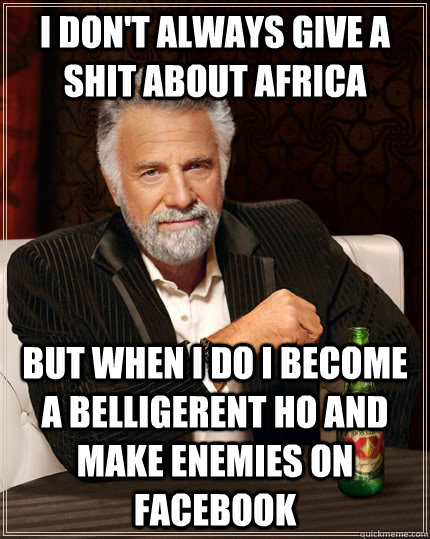 I don't always give a shit about africa but when I do I become a belligerent ho and make enemies on facebook  The Most Interesting Man In The World