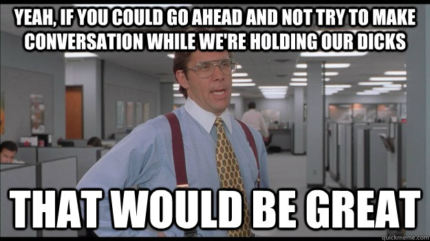 Yeah, if you could go ahead and not try to make conversation while we're holding our dicks That would be great  Office Space Lumbergh HD