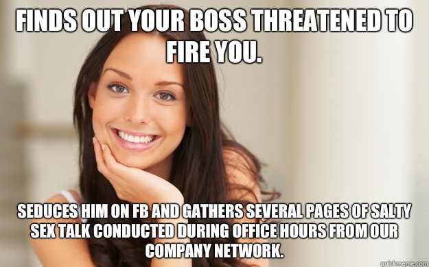 Finds out your boss threatened to fire you.  Seduces him on FB and gathers several pages of salty sex talk conducted during office hours from our company network.   Good Girl Gina