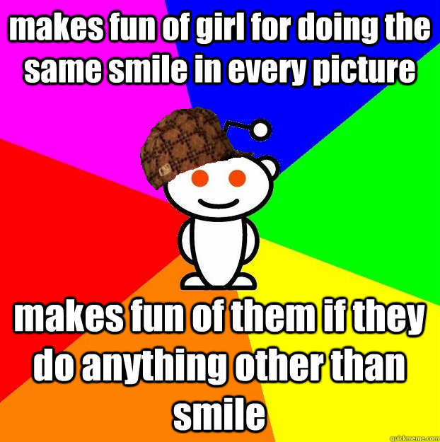 makes fun of girl for doing the same smile in every picture makes fun of them if they do anything other than smile  Scumbag Redditor