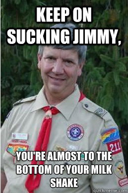 Keep on sucking jimmy, you're almost to the bottom of your milk shake  Harmless Scout Leader