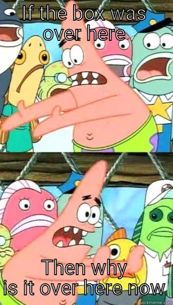 IF THE BOX WAS OVER HERE THEN WHY IS IT OVER HERE NOW Push it somewhere else Patrick