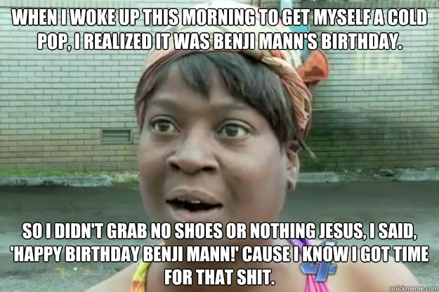 WHEN I WOKE UP THIS MORNING TO GET MYSELF A COLD POP, I REALIZED IT WAS BENJI MANN'S BIRTHDAY. SO I DIDN'T GRAB NO SHOES OR NOTHING JESUS, I SAID, 'HAPPY BIRTHDAY BENJI MANN!' CAUSE I KNOW I GOT TIME FOR THAT SHIT.  Sweet Brown