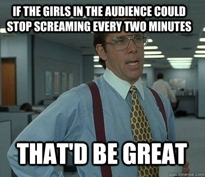 if the girls in the audience could stop screaming every two minutes That'd be great - if the girls in the audience could stop screaming every two minutes That'd be great  Bill Lumbergh