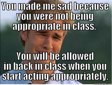 YOU MADE ME SAD BECAUSE YOU WERE NOT BEING APPROPRIATE IN CLASS.  YOU WILL BE ALLOWED IN BACK IN CLASS WHEN YOU START ACTING APPROPRIATELY. 1990s Problems