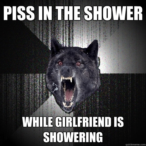 piss in the shower while girlfriend is showering  Insanity Wolf