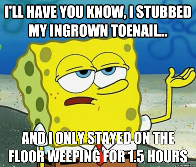 I'll have you know, i stubbed my ingrown toenail...  and i only stayed on the floor weeping for 1.5 hours - I'll have you know, i stubbed my ingrown toenail...  and i only stayed on the floor weeping for 1.5 hours  Tough Spongebob