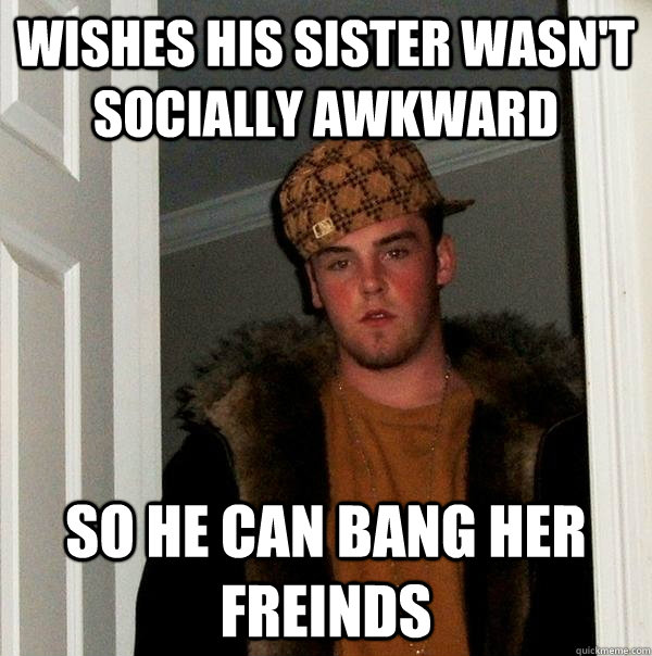 wishes his sister wasn't socially awkward so he can bang her freinds  Scumbag Steve