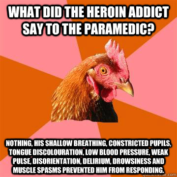 What did the heroin addict say to the paramedic? Nothing, his shallow breathing, constricted pupils, tongue discolouration, low blood pressure, weak pulse, disorientation, delirium, drowsiness and muscle spasms prevented him from responding.  Anti-Joke Chicken