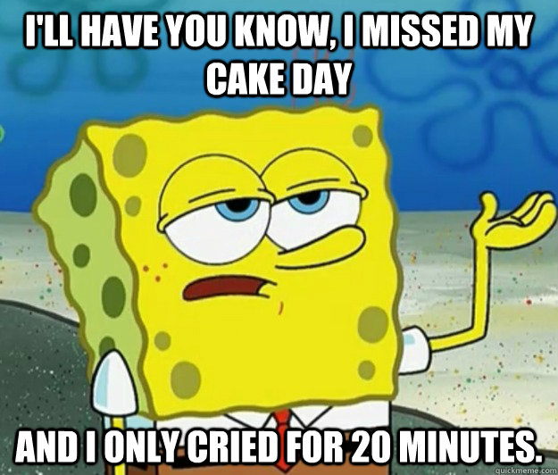 I'll have you know, I missed my Cake Day and I only cried for 20 minutes.  Tough Spongebob