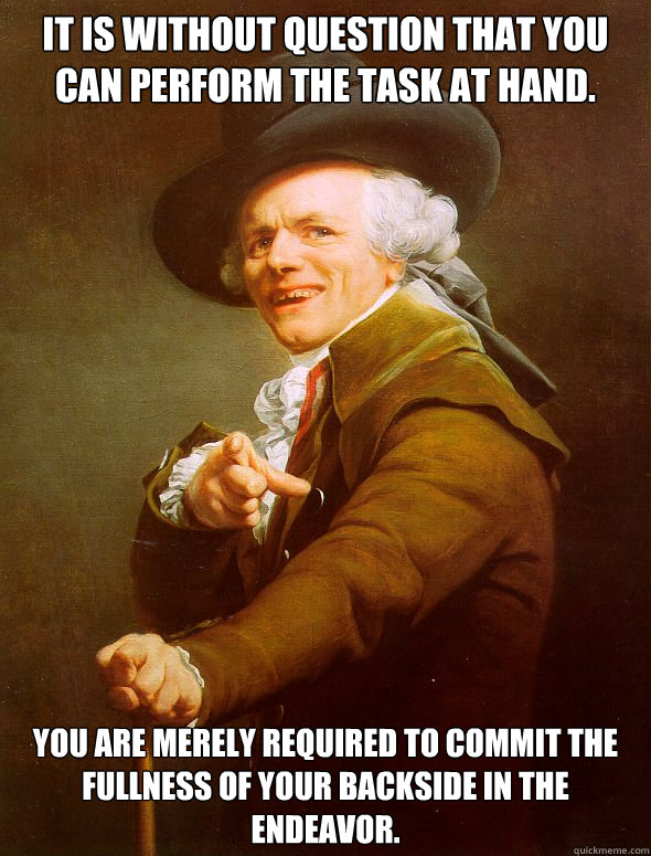 It is without question that you can perform the task at hand. You are merely required to commit the fullness of your backside in the endeavor.  Joseph Ducreux