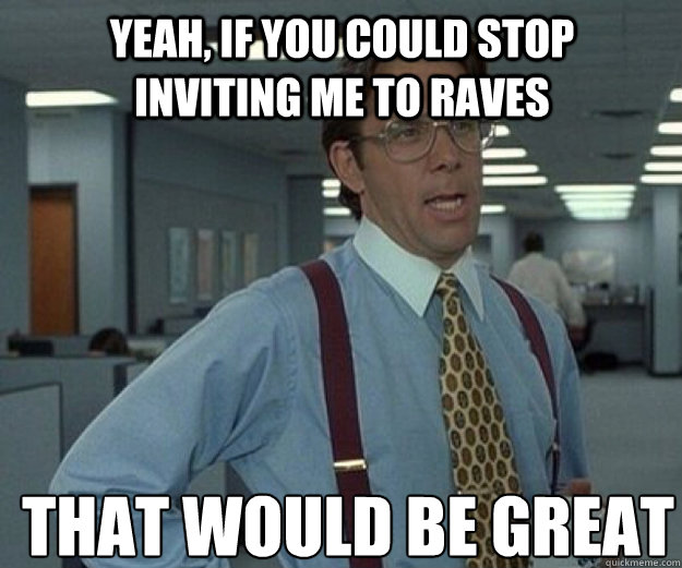 yeah, if you could stop inviting me to raves THAT WOULD BE GREAT  that would be great