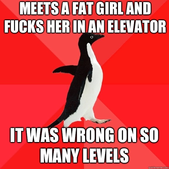 Meets a fat girl and Fucks her in an elevator It was wrong on so many levels - Meets a fat girl and Fucks her in an elevator It was wrong on so many levels  Socially Awesome Penguin