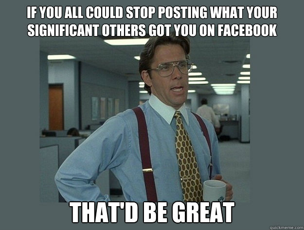 If you all could stop posting what your significant others got you on Facebook That'd be great  Office Space Lumbergh