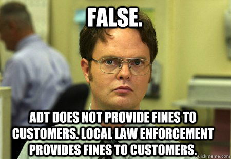 False. ADT does not provide fines to customers. Local law enforcement provides fines to customers.  - False. ADT does not provide fines to customers. Local law enforcement provides fines to customers.   Schrute