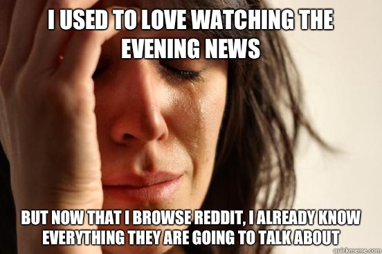 I used to love watching the evening news But now that I browse reddit, I already know everything they are going to talk about  First World Problems