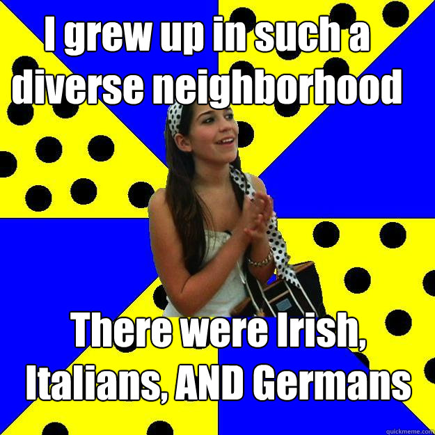 I grew up in such a diverse neighborhood There were Irish, Italians, AND Germans  Sheltered Suburban Kid