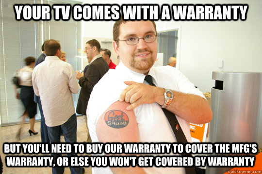 Your TV comes with a warranty But you'll need to buy our warranty to cover the mfg's warranty, or else you won't get covered by warranty  GeekSquad Gus