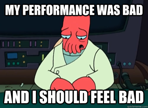 My performance was bad and i should feel bad  sad zoidberg