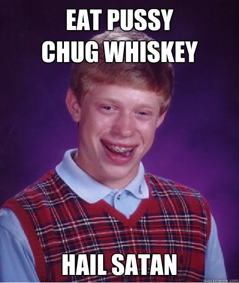 Eat Pussy 
Chug Whiskey Hail Satan  Bad Luck Brian