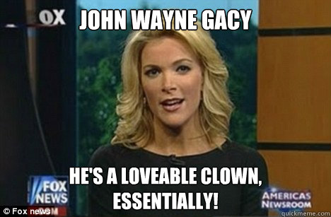 john wayne gacy he's a loveable clown,
Essentially!  Megyn Kelly