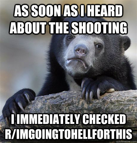 As soon as I heard about the shooting I immediately checked r/imgoingtohellforthis   Confession Bear