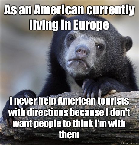 As an American currently living in Europe  I never help American tourists with directions because I don't want people to think I'm with them   Confession Bear