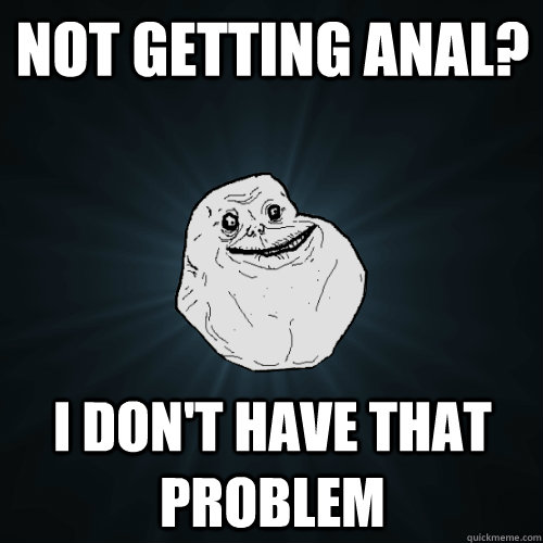 NOT GETTING ANAL? I DON'T HAVE THAT PROBLEM  Forever Alone