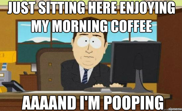 just sitting here enjoying my morning coffee AAAAND I'm pooping  aaaand its gone