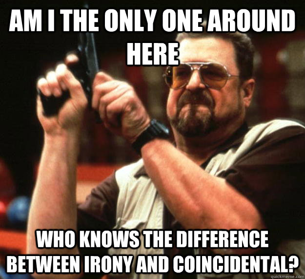 am I the only one around here Who knows the difference between irony and coincidental?  Angry Walter