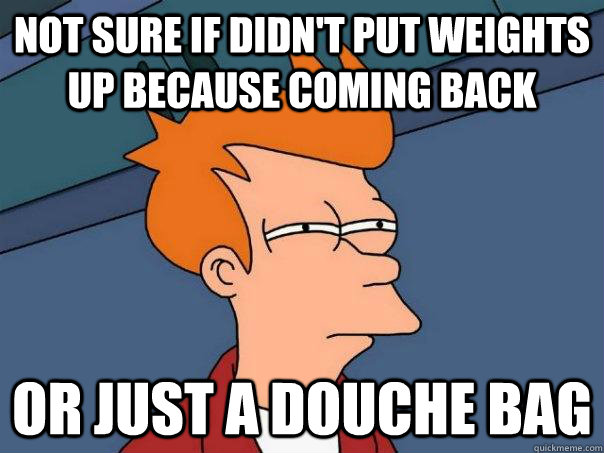 Not sure if didn't put weights up because coming back Or just a douche bag  Futurama Fry