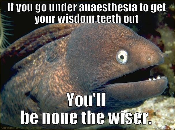 IF YOU GO UNDER ANAESTHESIA TO GET YOUR WISDOM TEETH OUT YOU'LL BE NONE THE WISER. Bad Joke Eel