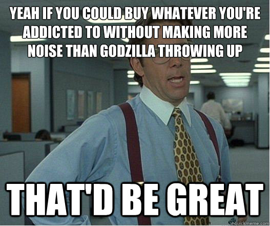 Yeah if you could buy whatever you're addicted to without making more noise than godzilla throwing up that'd be great  