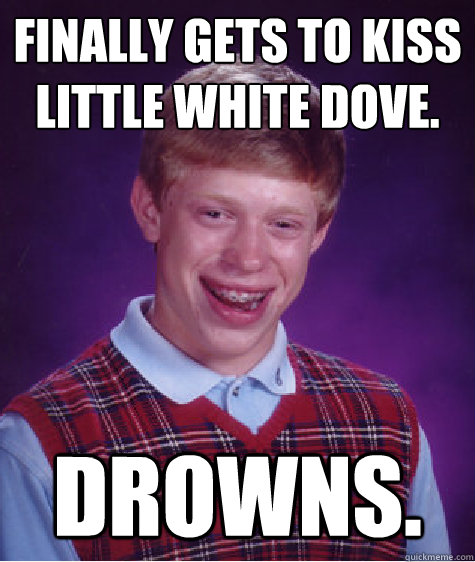 Finally gets to kiss little white dove.  Drowns.  Bad Luck Brian