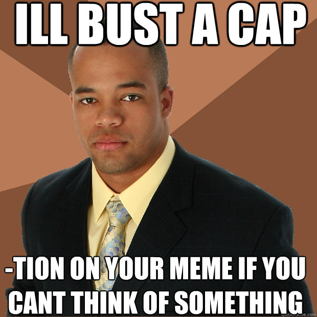 ill bust a cap tion on your meme if you cant think of something