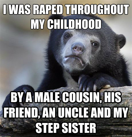 I WAS RAPED THROUGHOUT 
MY CHILDHOOD BY A MALE COUSIN, HIS FRIEND, AN UNCLE AND MY STEP SISTER  Confession Bear