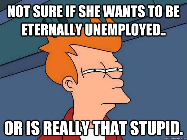 Not sure if she wants to be eternally unemployed.. Or is really that stupid.  Futurama Fry