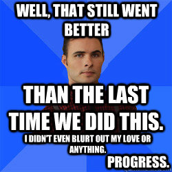 Well, that still went better than the last time we did this. I didn't even blurt out my love or anything. Progress. - Well, that still went better than the last time we did this. I didn't even blurt out my love or anything. Progress.  Socially Awkward Darcy