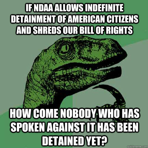 IF NDAA ALLOWS INDEFINITE DETAINMENT OF AMERICAN CITIZENS AND SHREDS OUR BILL OF RIGHTS HOW COME NOBODY WHO HAS SPOKEN AGAINST IT HAS BEEN DETAINED YET? - IF NDAA ALLOWS INDEFINITE DETAINMENT OF AMERICAN CITIZENS AND SHREDS OUR BILL OF RIGHTS HOW COME NOBODY WHO HAS SPOKEN AGAINST IT HAS BEEN DETAINED YET?  Philosoraptor