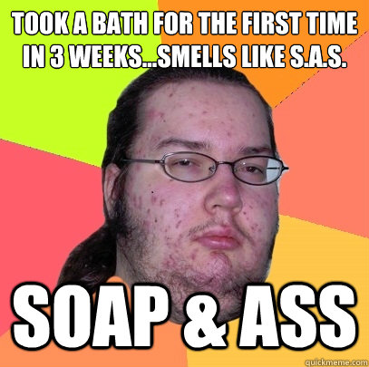 took a bath for the first time in 3 weeks...Smells like S.A.S. Soap & Ass  Butthurt Dweller