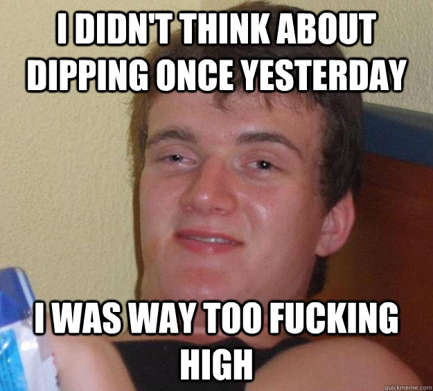 I didn't think about dipping once yesterday I was way too fucking high - I didn't think about dipping once yesterday I was way too fucking high  10 Guy