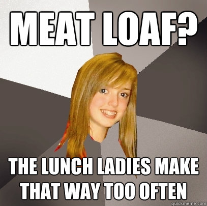 Meat Loaf? The lunch ladies make that way too often  Musically Oblivious 8th Grader